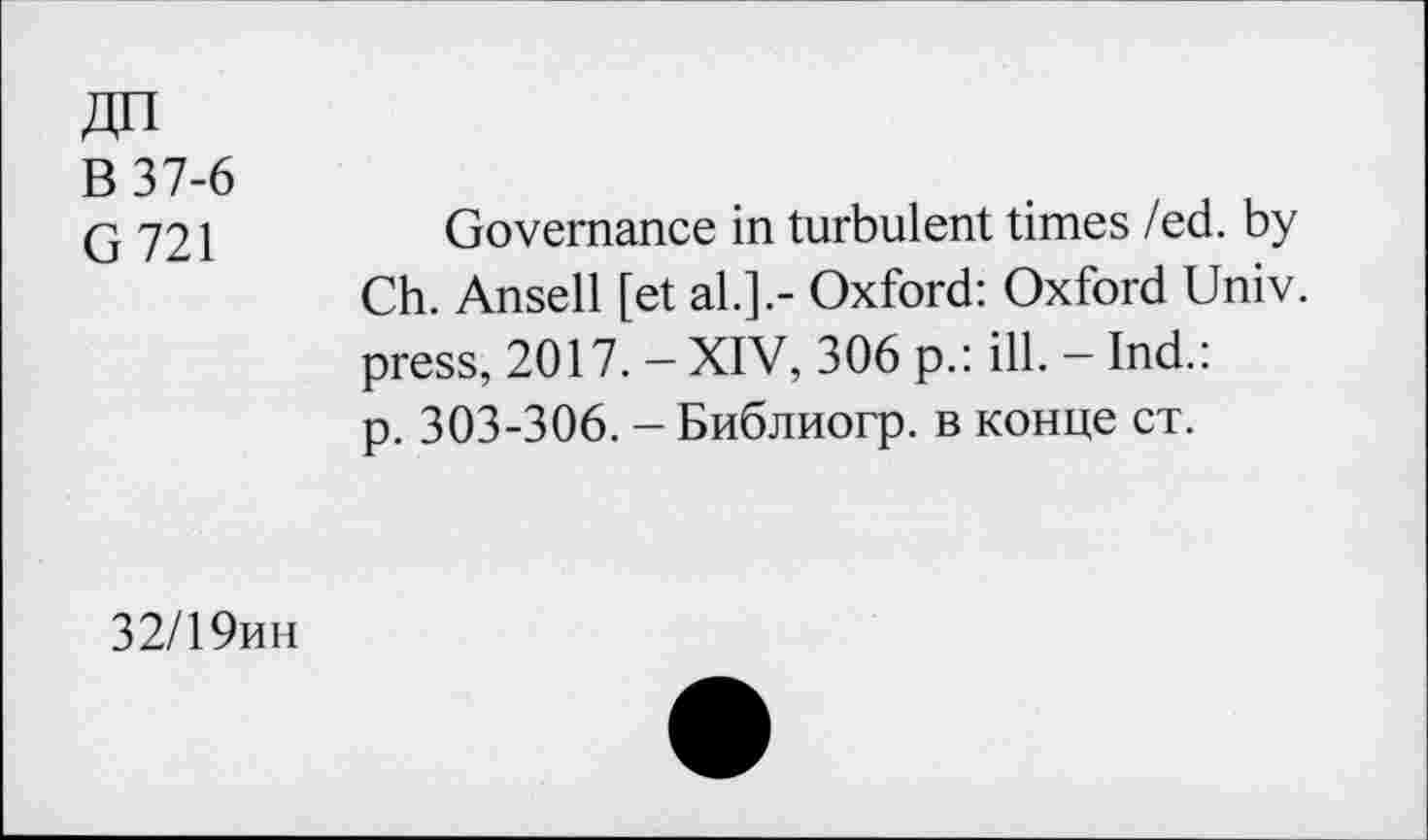 ﻿ДП
В 37-6
G721
Governance in turbulent times /ed. by Ch. Ansell [et al.].- Oxford: Oxford Univ, press, 2017. - XIV, 306 p.: ill. - Ind.: p. 303-306. - Библиогр. в конце ст.
32/19ин